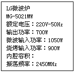 文本框: LG微波炉
MG-5021MW
额定电压：220V-50Hz
输出功率：700W
微波输入功率：1050W
烧烤输入功率：900W
内腔容积：
振荡频率：2450MHz
